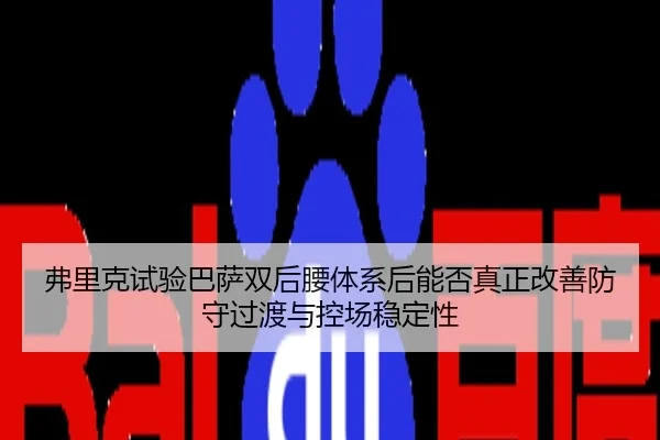 弗里克试验巴萨双后腰体系后能否真正改善防守过渡与控场稳定性