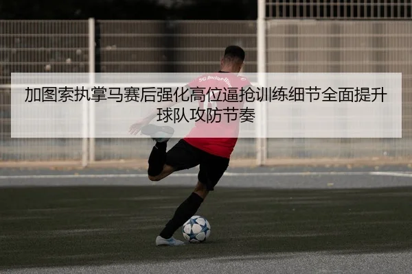 加图索执掌马赛后强化高位逼抢训练细节全面提升球队攻防节奏