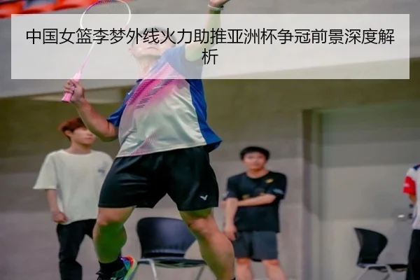 中国女篮李梦外线火力助推亚洲杯争冠前景深度解析