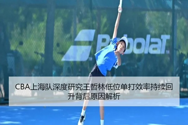 CBA上海队深度研究王哲林低位单打效率持续回升背后原因解析