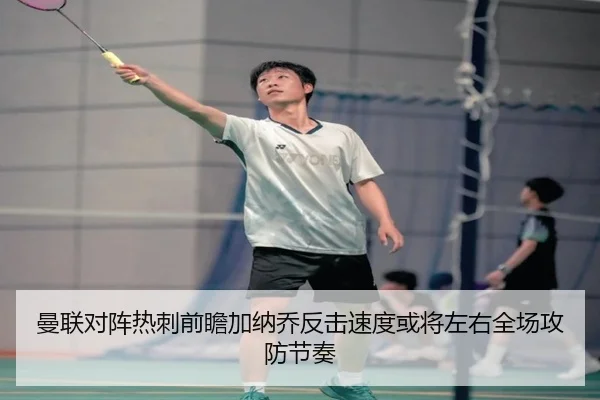 曼联对阵热刺前瞻加纳乔反击速度或将左右全场攻防节奏